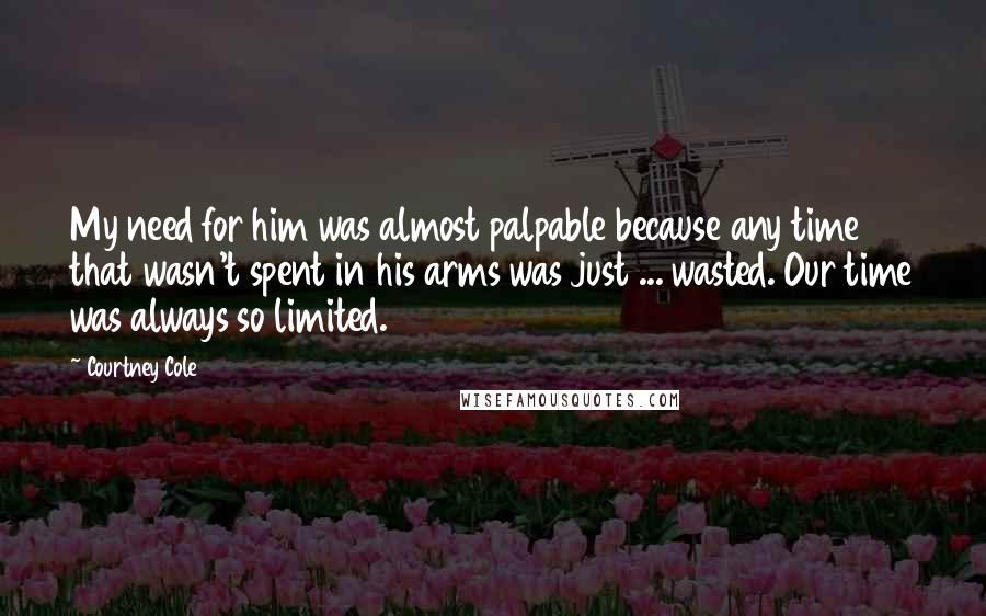 Courtney Cole Quotes: My need for him was almost palpable because any time that wasn't spent in his arms was just ... wasted. Our time was always so limited.