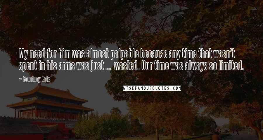 Courtney Cole Quotes: My need for him was almost palpable because any time that wasn't spent in his arms was just ... wasted. Our time was always so limited.