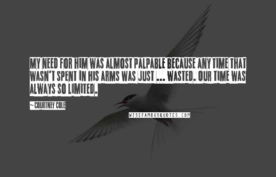 Courtney Cole Quotes: My need for him was almost palpable because any time that wasn't spent in his arms was just ... wasted. Our time was always so limited.