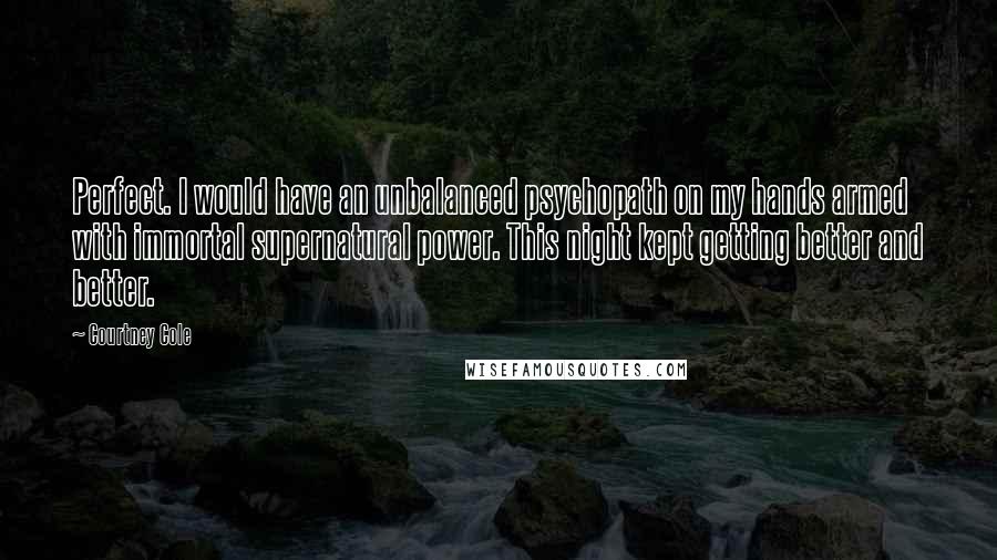 Courtney Cole Quotes: Perfect. I would have an unbalanced psychopath on my hands armed with immortal supernatural power. This night kept getting better and better.