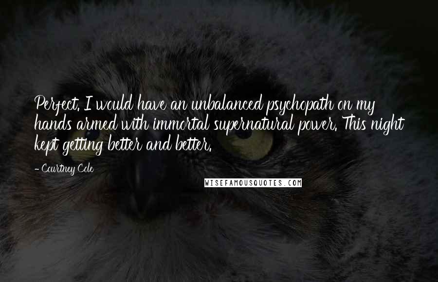 Courtney Cole Quotes: Perfect. I would have an unbalanced psychopath on my hands armed with immortal supernatural power. This night kept getting better and better.