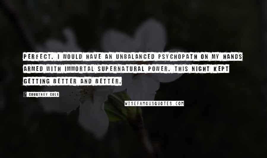 Courtney Cole Quotes: Perfect. I would have an unbalanced psychopath on my hands armed with immortal supernatural power. This night kept getting better and better.