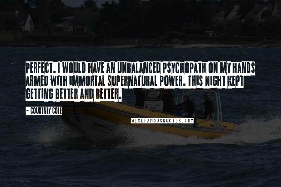 Courtney Cole Quotes: Perfect. I would have an unbalanced psychopath on my hands armed with immortal supernatural power. This night kept getting better and better.