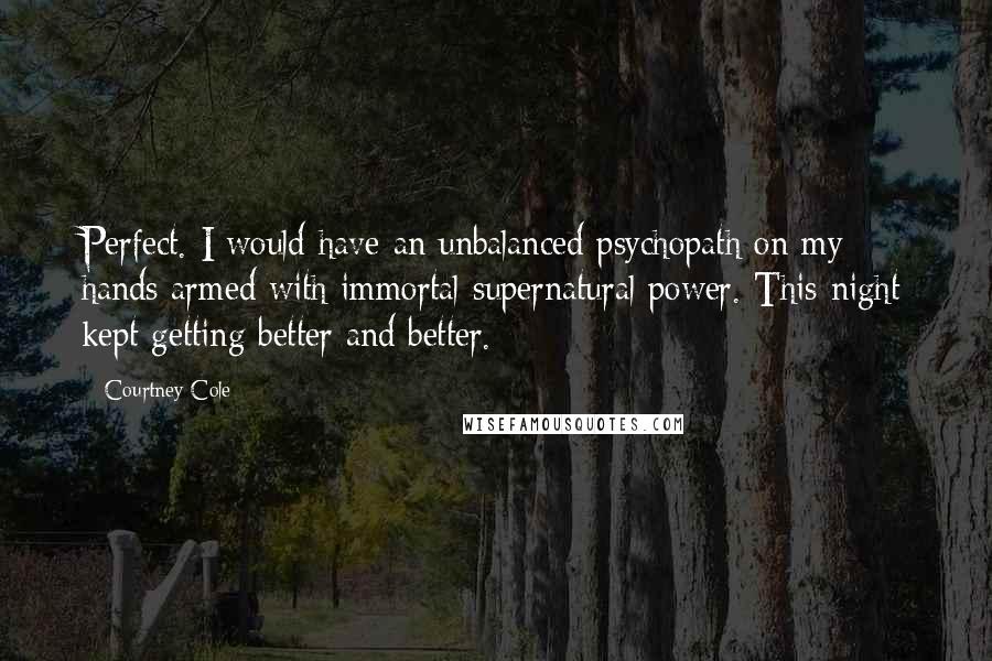 Courtney Cole Quotes: Perfect. I would have an unbalanced psychopath on my hands armed with immortal supernatural power. This night kept getting better and better.