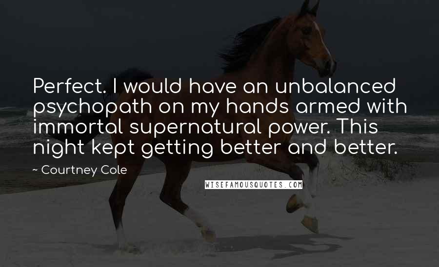 Courtney Cole Quotes: Perfect. I would have an unbalanced psychopath on my hands armed with immortal supernatural power. This night kept getting better and better.