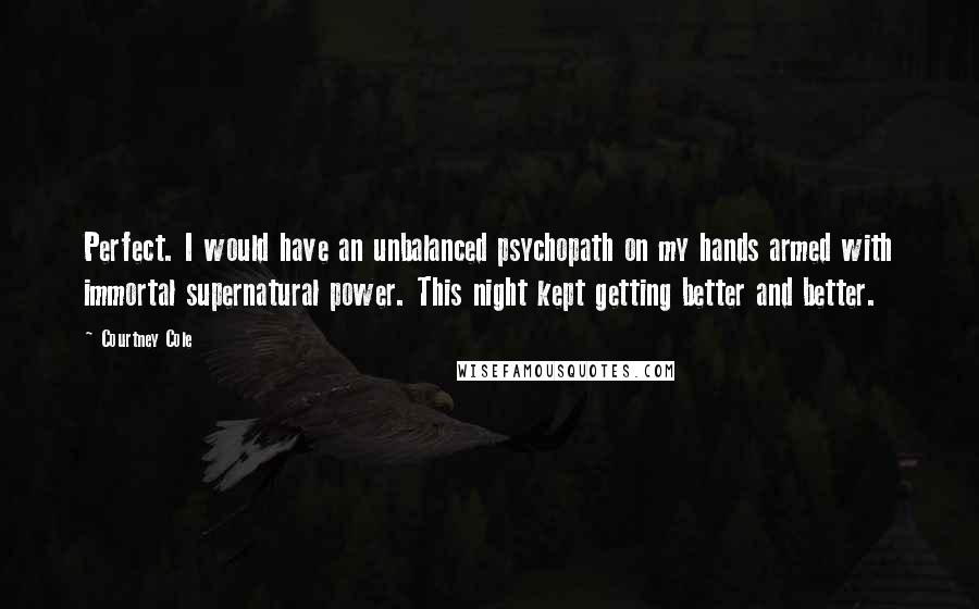 Courtney Cole Quotes: Perfect. I would have an unbalanced psychopath on my hands armed with immortal supernatural power. This night kept getting better and better.