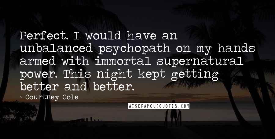 Courtney Cole Quotes: Perfect. I would have an unbalanced psychopath on my hands armed with immortal supernatural power. This night kept getting better and better.