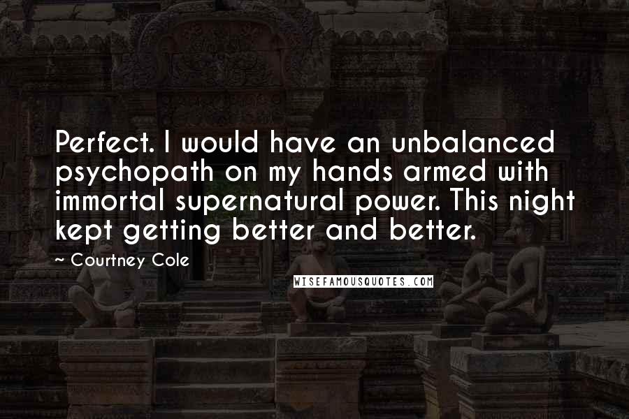 Courtney Cole Quotes: Perfect. I would have an unbalanced psychopath on my hands armed with immortal supernatural power. This night kept getting better and better.