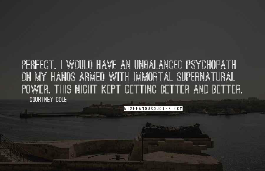 Courtney Cole Quotes: Perfect. I would have an unbalanced psychopath on my hands armed with immortal supernatural power. This night kept getting better and better.