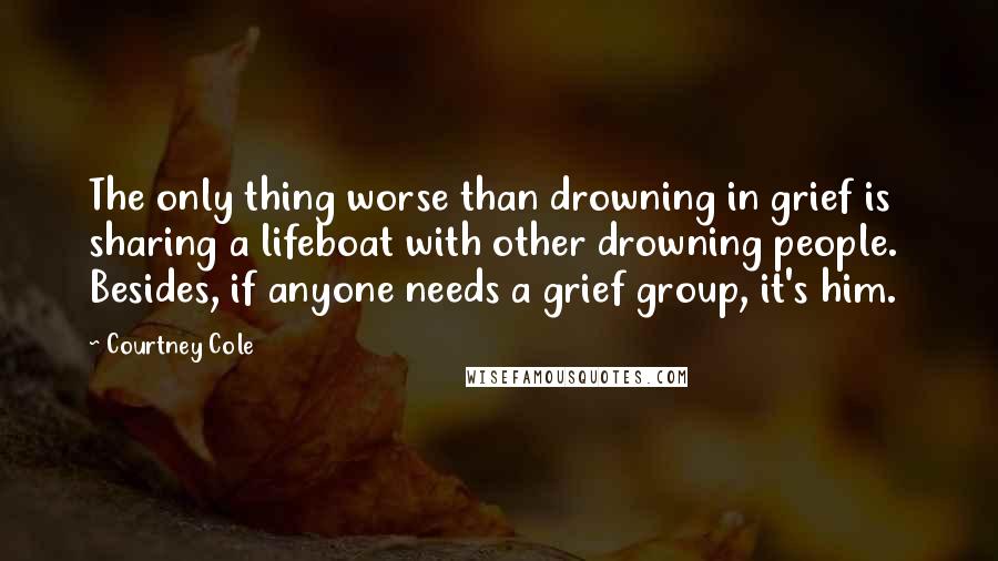 Courtney Cole Quotes: The only thing worse than drowning in grief is sharing a lifeboat with other drowning people.  Besides, if anyone needs a grief group, it's him.