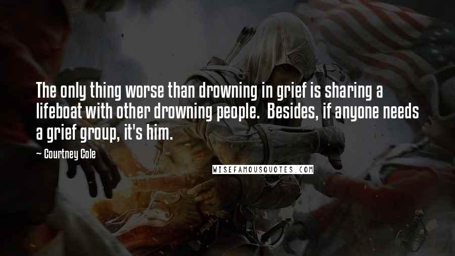 Courtney Cole Quotes: The only thing worse than drowning in grief is sharing a lifeboat with other drowning people.  Besides, if anyone needs a grief group, it's him.