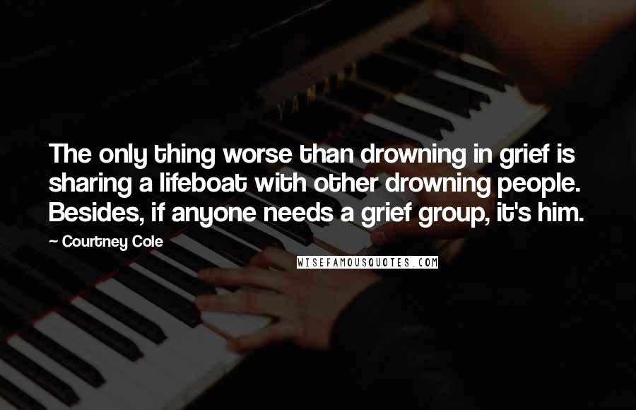 Courtney Cole Quotes: The only thing worse than drowning in grief is sharing a lifeboat with other drowning people.  Besides, if anyone needs a grief group, it's him.