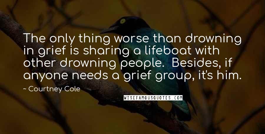 Courtney Cole Quotes: The only thing worse than drowning in grief is sharing a lifeboat with other drowning people.  Besides, if anyone needs a grief group, it's him.