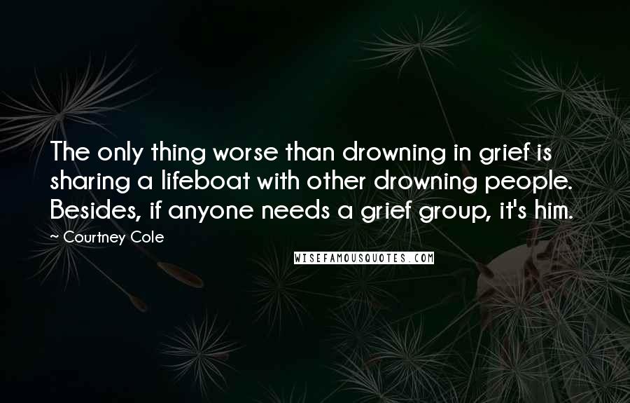 Courtney Cole Quotes: The only thing worse than drowning in grief is sharing a lifeboat with other drowning people.  Besides, if anyone needs a grief group, it's him.