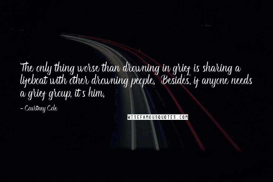 Courtney Cole Quotes: The only thing worse than drowning in grief is sharing a lifeboat with other drowning people.  Besides, if anyone needs a grief group, it's him.