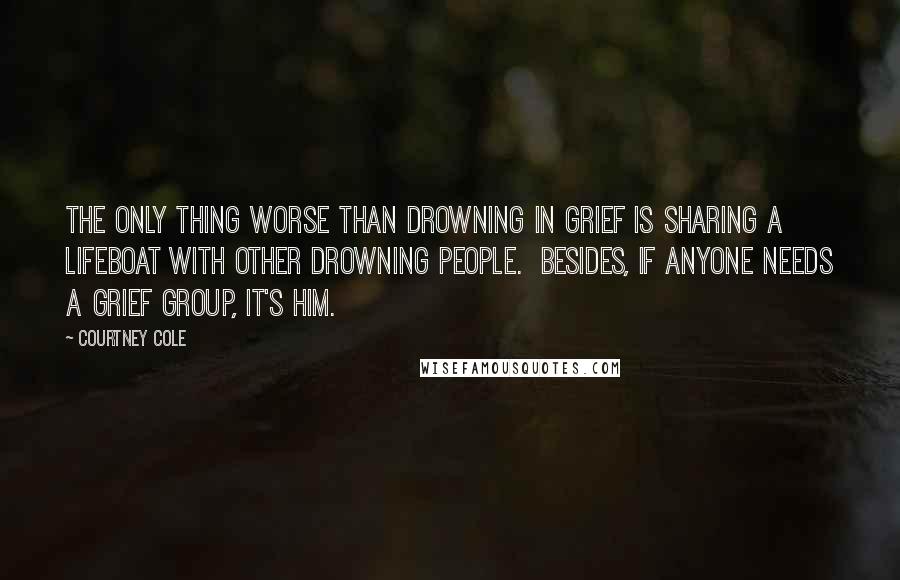 Courtney Cole Quotes: The only thing worse than drowning in grief is sharing a lifeboat with other drowning people.  Besides, if anyone needs a grief group, it's him.