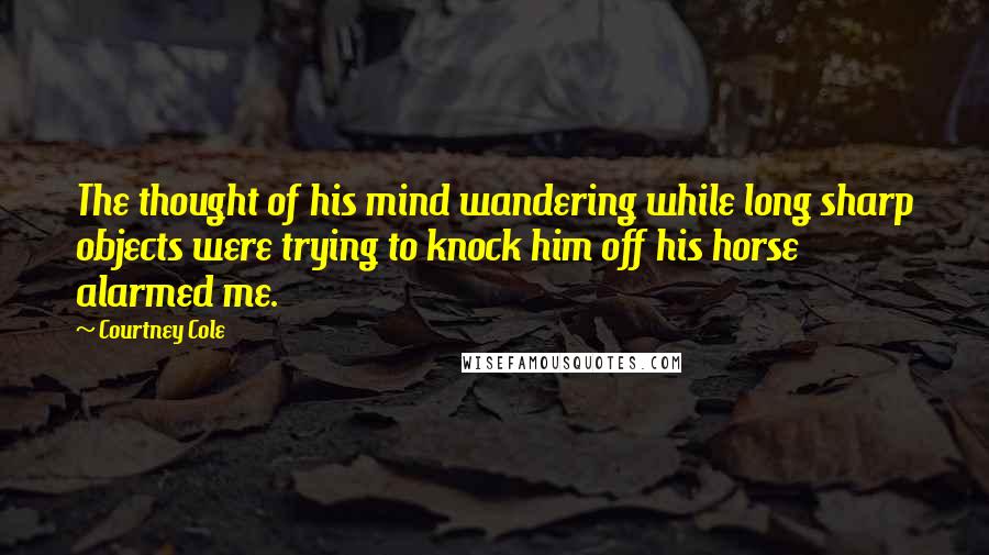 Courtney Cole Quotes: The thought of his mind wandering while long sharp objects were trying to knock him off his horse alarmed me.