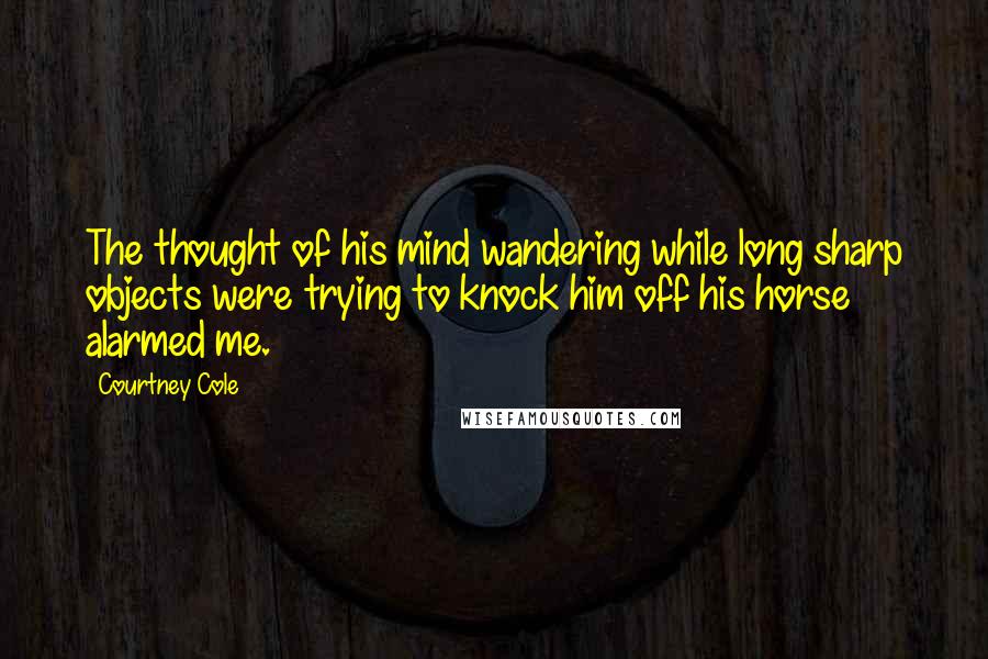 Courtney Cole Quotes: The thought of his mind wandering while long sharp objects were trying to knock him off his horse alarmed me.