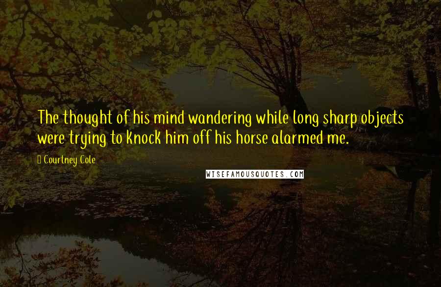 Courtney Cole Quotes: The thought of his mind wandering while long sharp objects were trying to knock him off his horse alarmed me.