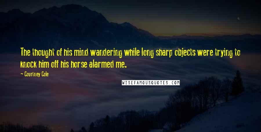 Courtney Cole Quotes: The thought of his mind wandering while long sharp objects were trying to knock him off his horse alarmed me.