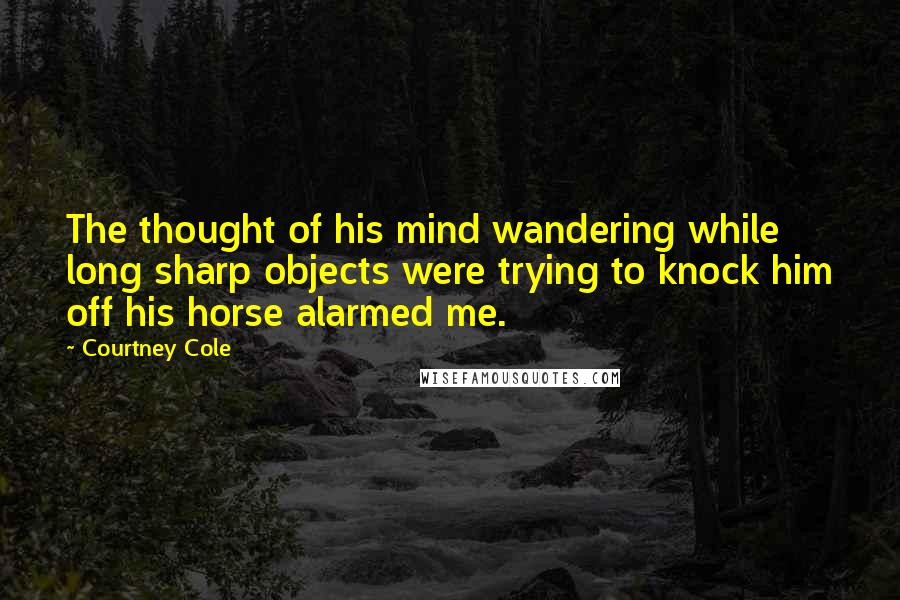 Courtney Cole Quotes: The thought of his mind wandering while long sharp objects were trying to knock him off his horse alarmed me.