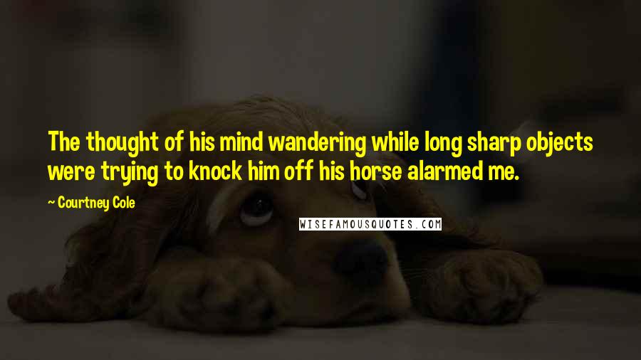 Courtney Cole Quotes: The thought of his mind wandering while long sharp objects were trying to knock him off his horse alarmed me.