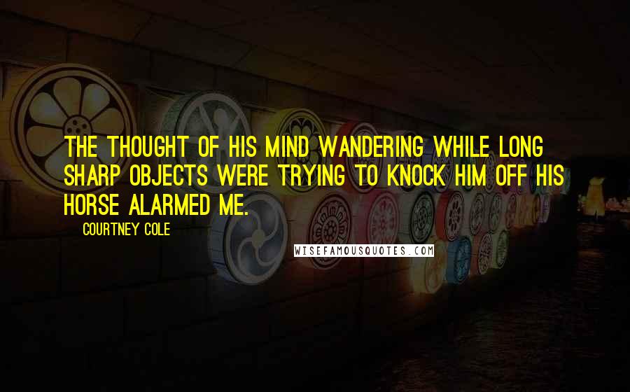 Courtney Cole Quotes: The thought of his mind wandering while long sharp objects were trying to knock him off his horse alarmed me.