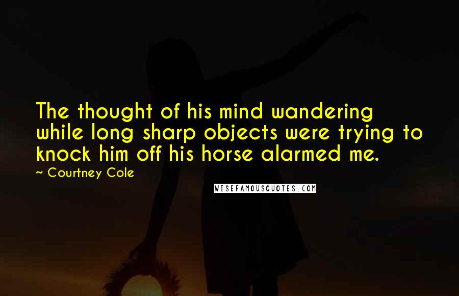 Courtney Cole Quotes: The thought of his mind wandering while long sharp objects were trying to knock him off his horse alarmed me.