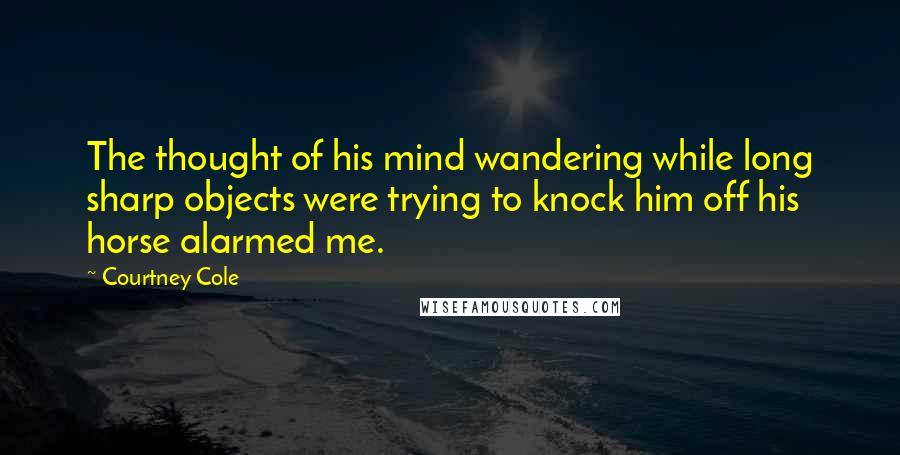 Courtney Cole Quotes: The thought of his mind wandering while long sharp objects were trying to knock him off his horse alarmed me.