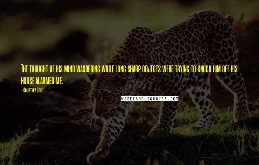 Courtney Cole Quotes: The thought of his mind wandering while long sharp objects were trying to knock him off his horse alarmed me.