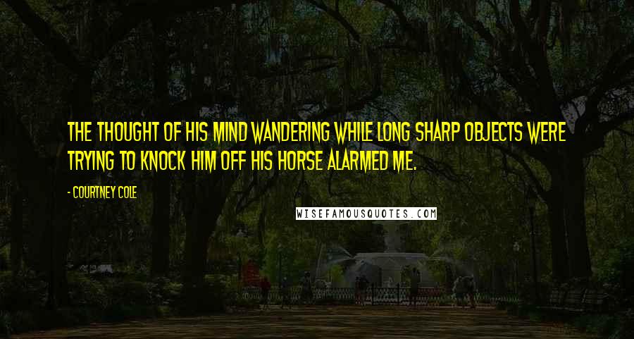 Courtney Cole Quotes: The thought of his mind wandering while long sharp objects were trying to knock him off his horse alarmed me.