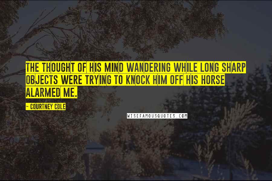 Courtney Cole Quotes: The thought of his mind wandering while long sharp objects were trying to knock him off his horse alarmed me.