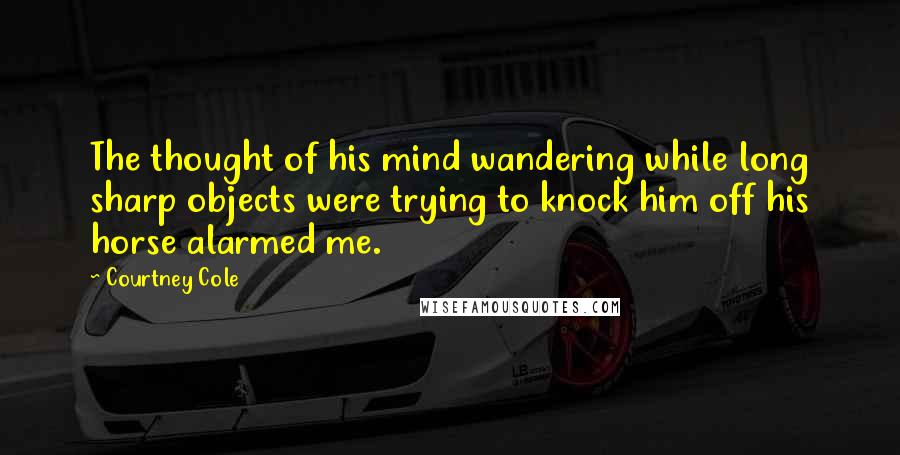 Courtney Cole Quotes: The thought of his mind wandering while long sharp objects were trying to knock him off his horse alarmed me.