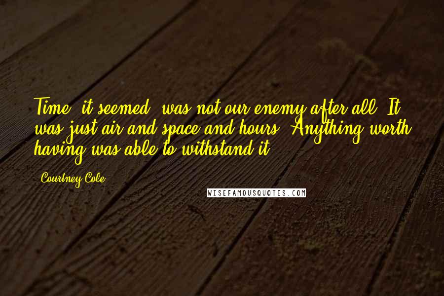 Courtney Cole Quotes: Time, it seemed, was not our enemy after all. It was just air and space and hours. Anything worth having was able to withstand it.