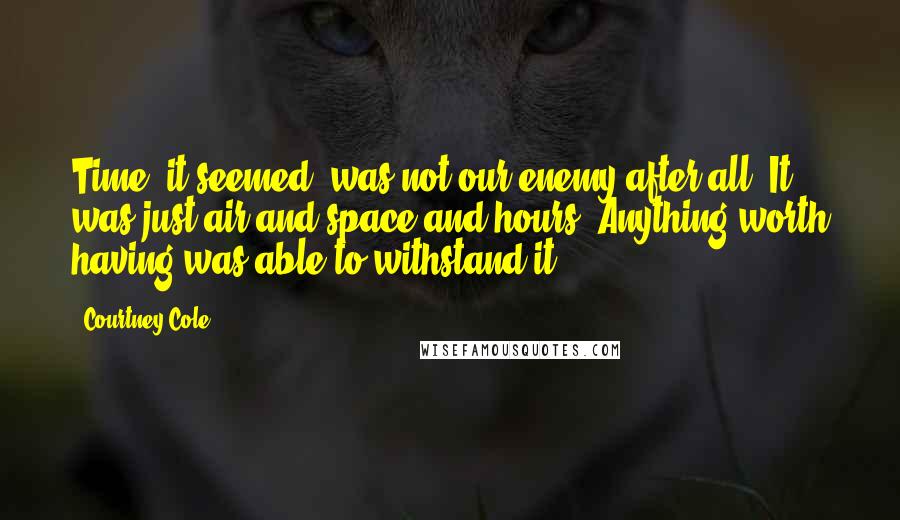 Courtney Cole Quotes: Time, it seemed, was not our enemy after all. It was just air and space and hours. Anything worth having was able to withstand it.