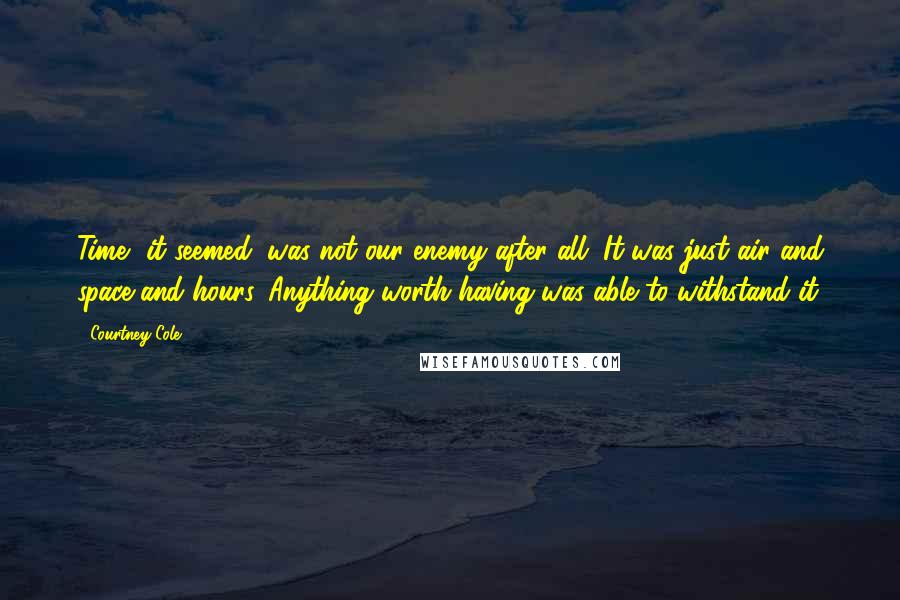 Courtney Cole Quotes: Time, it seemed, was not our enemy after all. It was just air and space and hours. Anything worth having was able to withstand it.