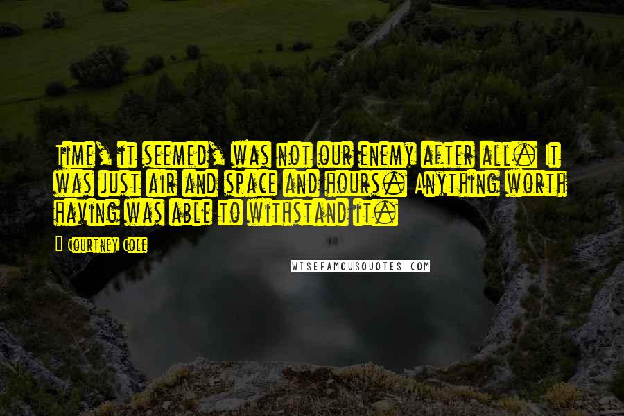Courtney Cole Quotes: Time, it seemed, was not our enemy after all. It was just air and space and hours. Anything worth having was able to withstand it.