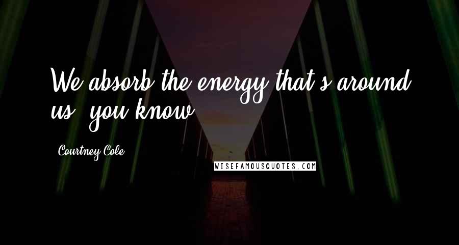 Courtney Cole Quotes: We absorb the energy that's around us, you know.