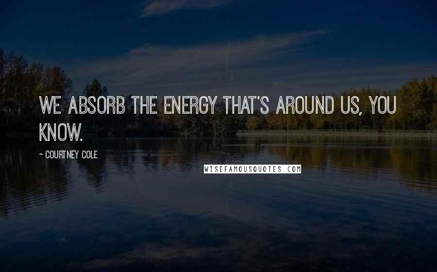 Courtney Cole Quotes: We absorb the energy that's around us, you know.