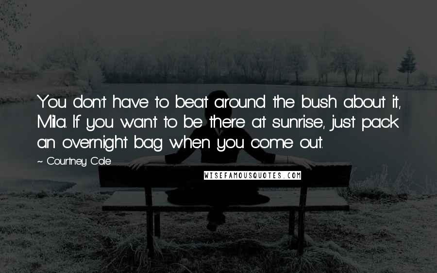 Courtney Cole Quotes: You don't have to beat around the bush about it, Mila. If you want to be there at sunrise, just pack an overnight bag when you come out.
