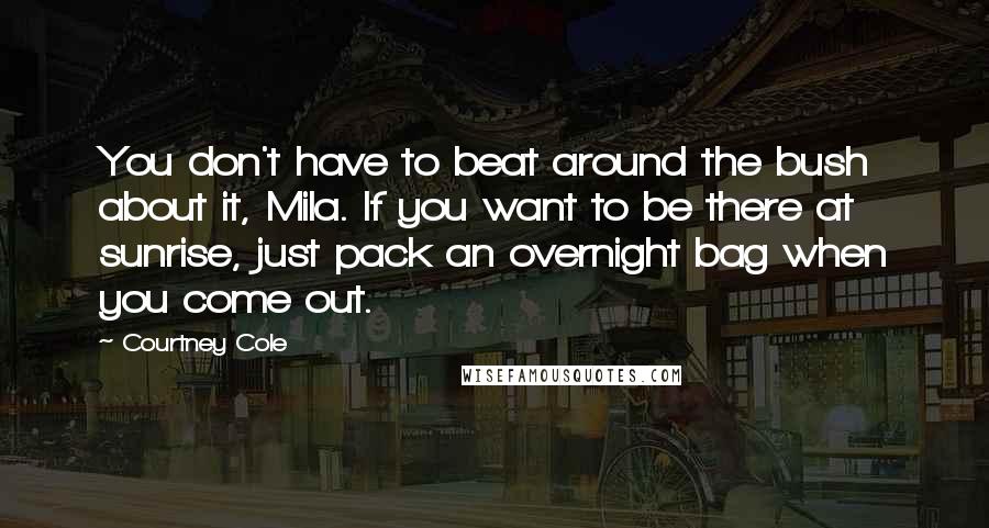 Courtney Cole Quotes: You don't have to beat around the bush about it, Mila. If you want to be there at sunrise, just pack an overnight bag when you come out.