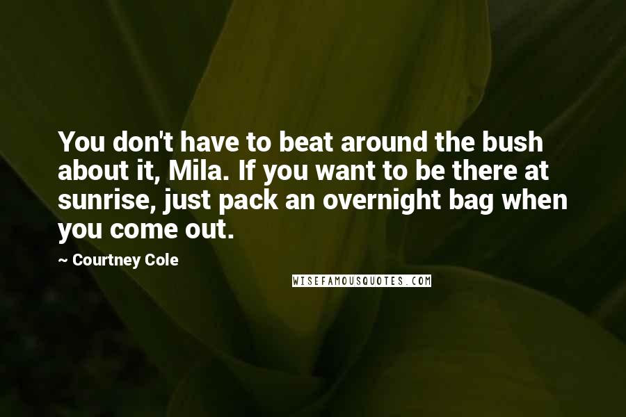 Courtney Cole Quotes: You don't have to beat around the bush about it, Mila. If you want to be there at sunrise, just pack an overnight bag when you come out.