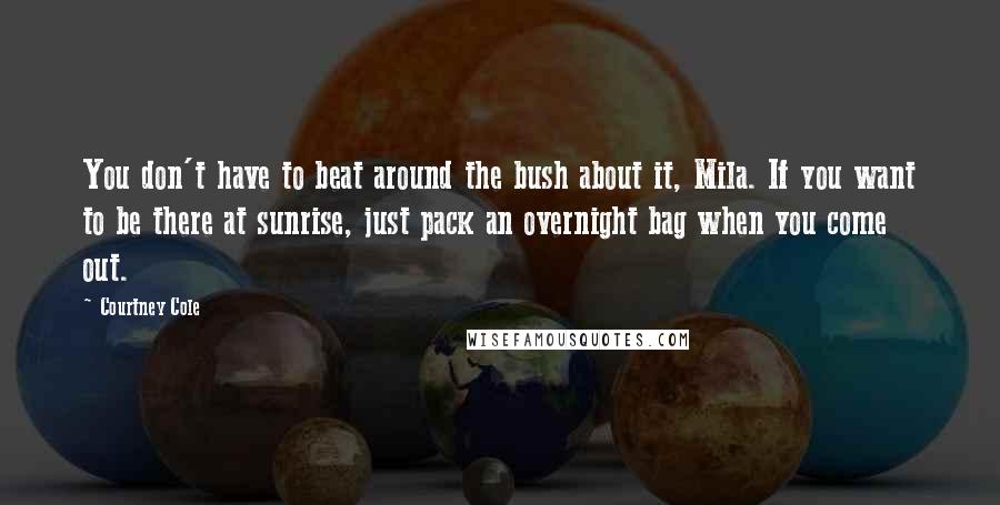 Courtney Cole Quotes: You don't have to beat around the bush about it, Mila. If you want to be there at sunrise, just pack an overnight bag when you come out.