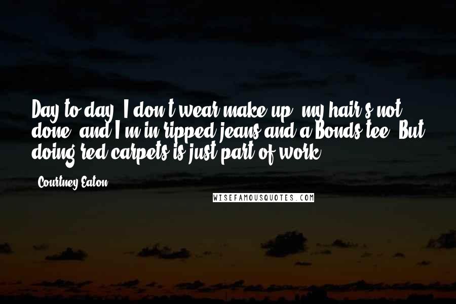 Courtney Eaton Quotes: Day-to-day, I don't wear make-up, my hair's not done, and I'm in ripped jeans and a Bonds tee. But doing red carpets is just part of work.