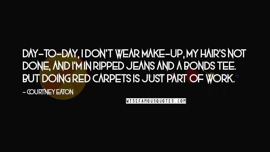 Courtney Eaton Quotes: Day-to-day, I don't wear make-up, my hair's not done, and I'm in ripped jeans and a Bonds tee. But doing red carpets is just part of work.