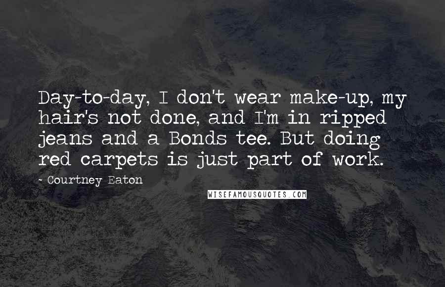 Courtney Eaton Quotes: Day-to-day, I don't wear make-up, my hair's not done, and I'm in ripped jeans and a Bonds tee. But doing red carpets is just part of work.