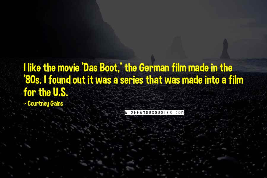 Courtney Gains Quotes: I like the movie 'Das Boot,' the German film made in the '80s. I found out it was a series that was made into a film for the U.S.