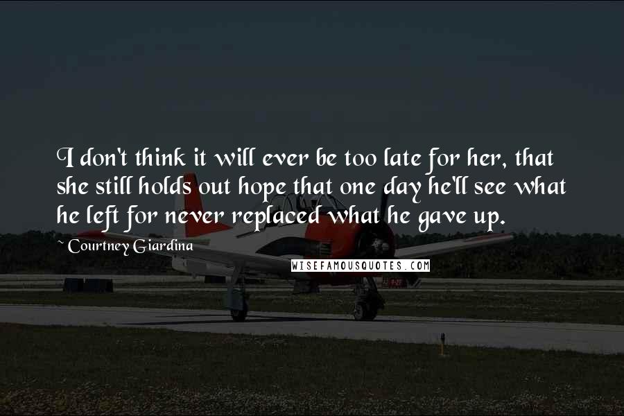 Courtney Giardina Quotes: I don't think it will ever be too late for her, that she still holds out hope that one day he'll see what he left for never replaced what he gave up.