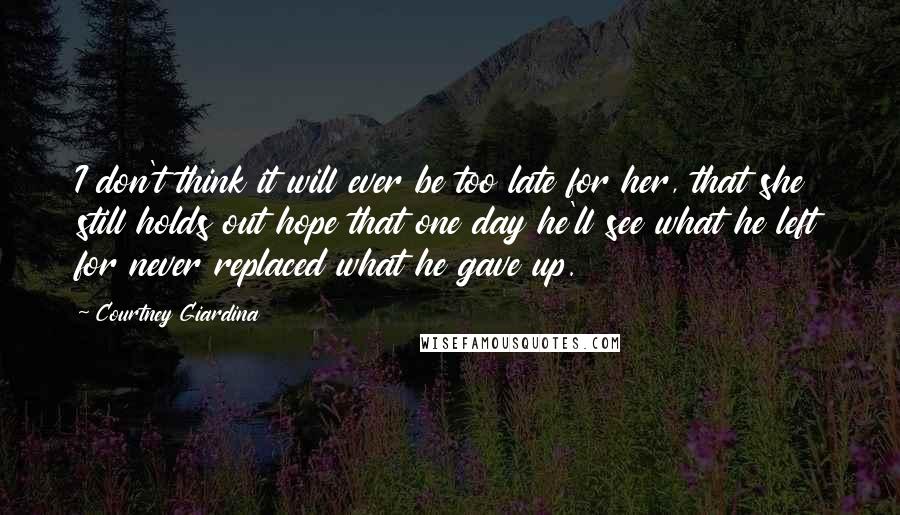 Courtney Giardina Quotes: I don't think it will ever be too late for her, that she still holds out hope that one day he'll see what he left for never replaced what he gave up.