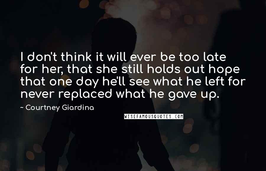 Courtney Giardina Quotes: I don't think it will ever be too late for her, that she still holds out hope that one day he'll see what he left for never replaced what he gave up.